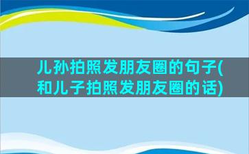 儿孙拍照发朋友圈的句子(和儿子拍照发朋友圈的话)