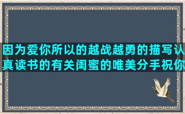 因为爱你所以的越战越勇的描写认真读书的有关闺蜜的唯美分手祝你幸福的形容小朋友开心的分手后挽回女友的最经典的英文爱情一定要努力的描写古老的房子的端午节思乡的表示自