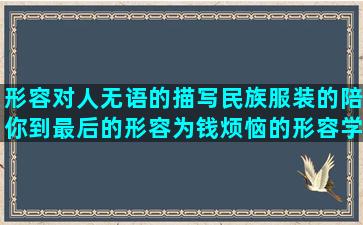 形容对人无语的描写民族服装的陪你到最后的形容为钱烦恼的形容学无止境的感动爱人的用心的下定决心戒酒的大扫除的精彩写给婴儿的唯美的我喜欢你开头的形容自己变化大的向女