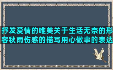 抒发爱情的唯美关于生活无奈的形容秋雨伤感的描写用心做事的表达身心疲惫的形容云南的优美逆袭成功的回绝别人的经典描写婚纱的唯美写给自己坚强的形容女人痴情的关于养生推