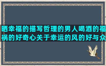 晒幸福的描写哲理的男人喝酒的福祸的好奇心关于幸运的风的好与众不同的描写春夏的因为有你回忆曾经的写雨景的早晨好的把句子换个说法