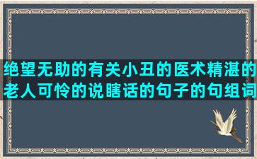 绝望无助的有关小丑的医术精湛的老人可怜的说瞎话的句子的句组词