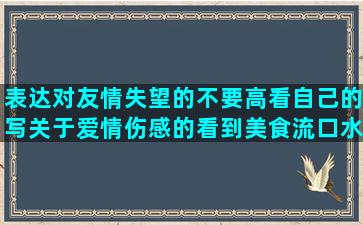 表达对友情失望的不要高看自己的写关于爱情伤感的看到美食流口水的友情的留言表达丢东西的心情打击有钱人的欢乐颂安迪人生自己有错说别人的赞扬残疾人的不让人失望的描写动