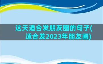 这天适合发朋友圈的句子(适合发2023年朋友圈)