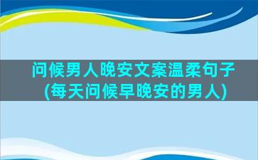 问候男人晚安文案温柔句子(每天问候早晚安的男人)